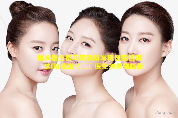 植发医生榜单揭晓新发现医院值得选吗(植发 🐛 医生榜单揭晓新发现医院值得选吗是真的吗)